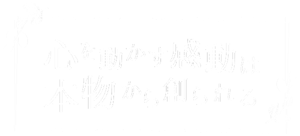 心を動かす感動は　本物から創られる