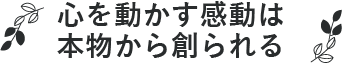 心を動かす感動は、本物から創られる